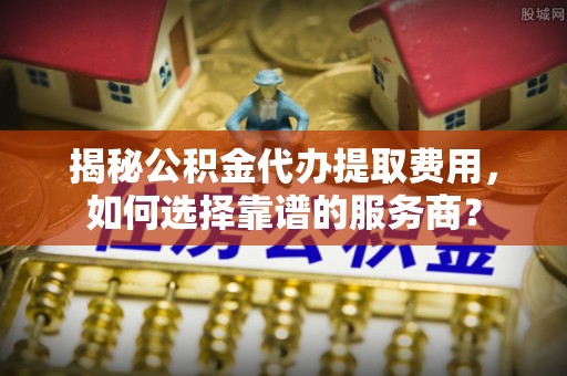 民乐揭秘公积金代办提取费用，如何选择靠谱的服务商？